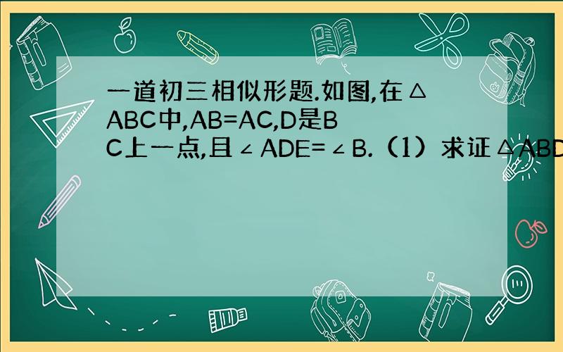 一道初三相似形题.如图,在△ABC中,AB=AC,D是BC上一点,且∠ADE=∠B.（1）求证△ABD相似于△DCE（2