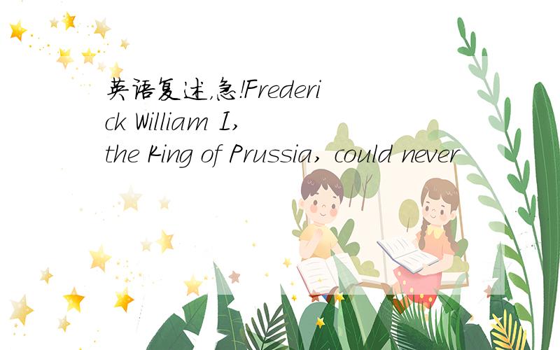 英语复述，急！Frederick William I, the King of Prussia, could never