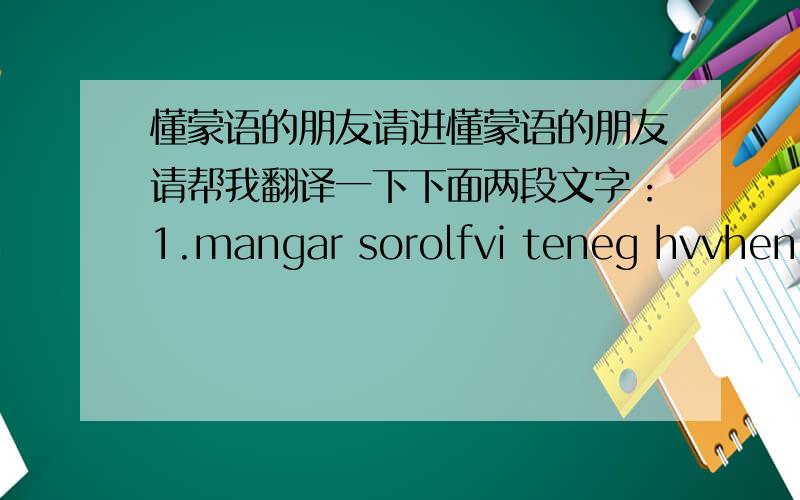 懂蒙语的朋友请进懂蒙语的朋友请帮我翻译一下下面两段文字：1.mangar sorolfvi teneg hvvhen.c