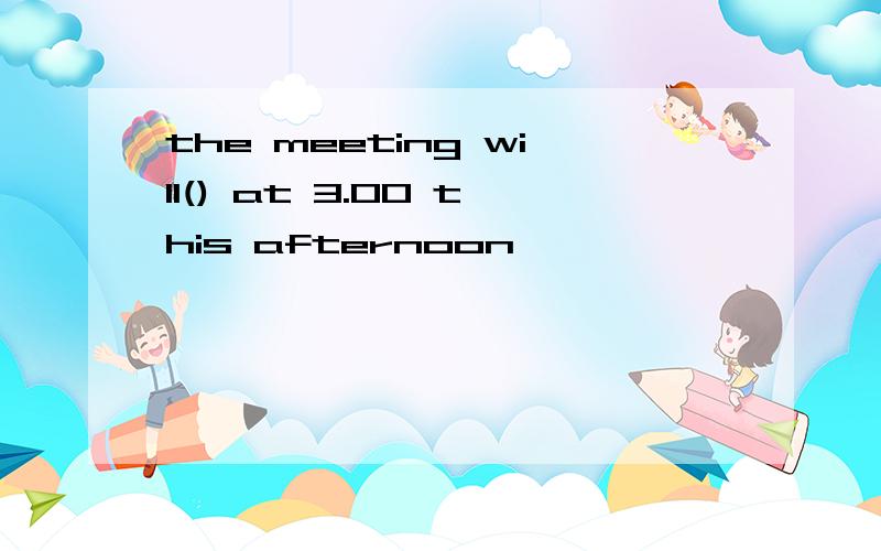 the meeting will() at 3.00 this afternoon