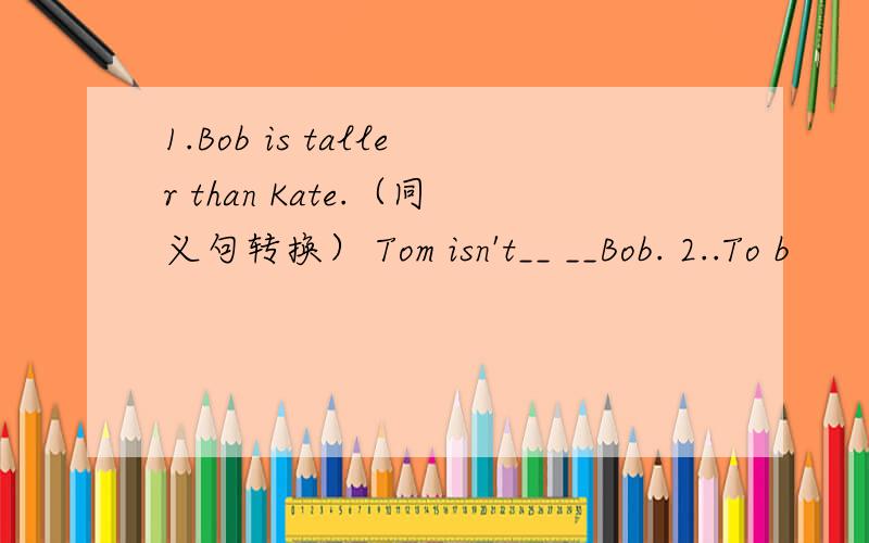 1.Bob is taller than Kate.（同义句转换） Tom isn't__ __Bob. 2..To b