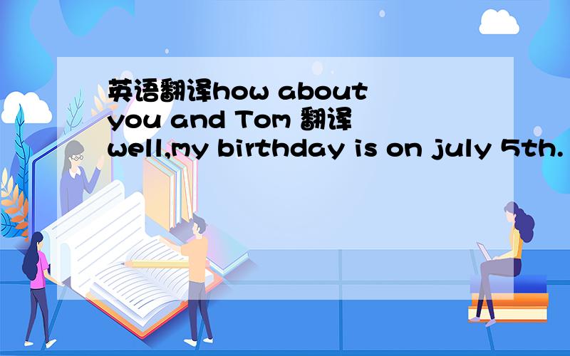 英语翻译how about you and Tom 翻译well,my birthday is on july 5th.