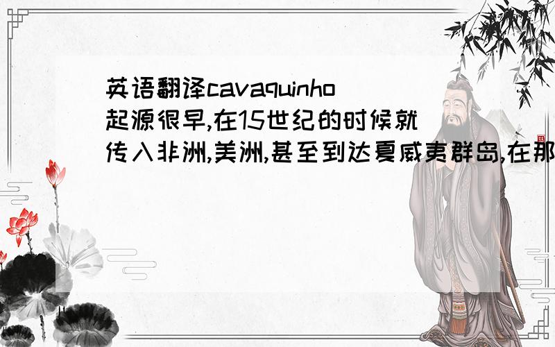 英语翻译cavaquinho起源很早,在15世纪的时候就传入非洲,美洲,甚至到达夏威夷群岛,在那里发展成为夏威夷四弦吉他