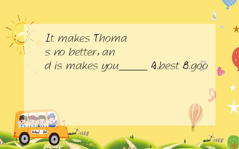 It makes Thomas no better,and is makes you_____ A.best B.goo