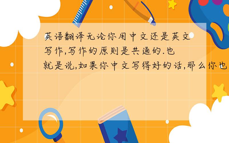 英语翻译无论你用中文还是英文写作,写作的原则是共通的.也就是说,如果你中文写得好的话,那么你也具备了写好英文的条件.