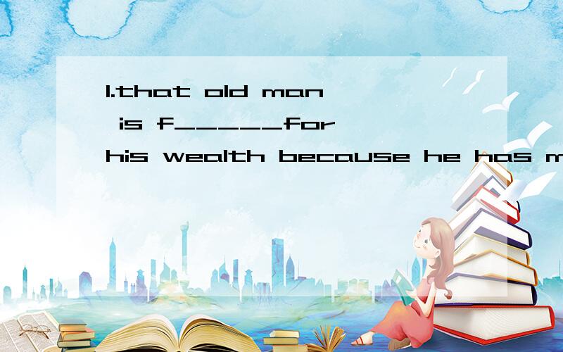 1.that old man is f_____for his wealth because he has m___ o