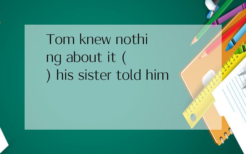 Tom knew nothing about it ( ) his sister told him
