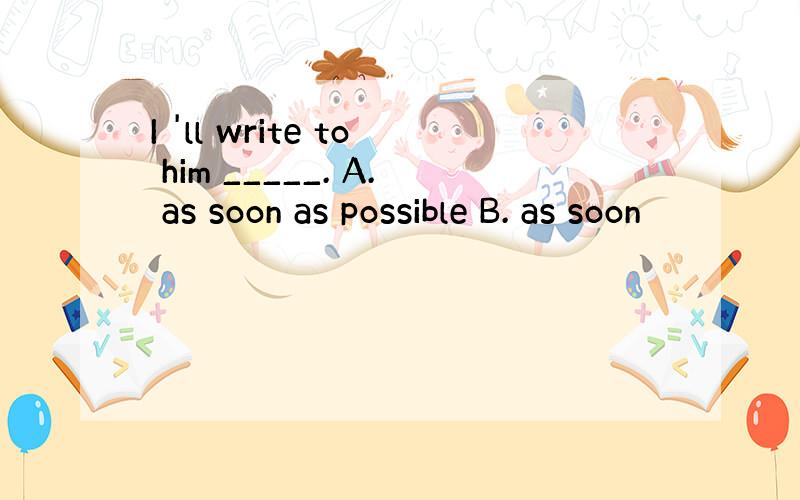 I 'll write to him _____. A. as soon as possible B. as soon