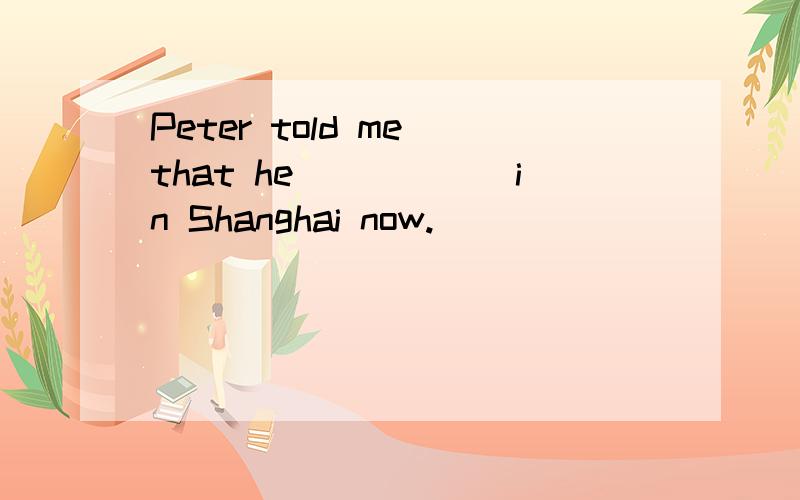Peter told me that he______in Shanghai now.