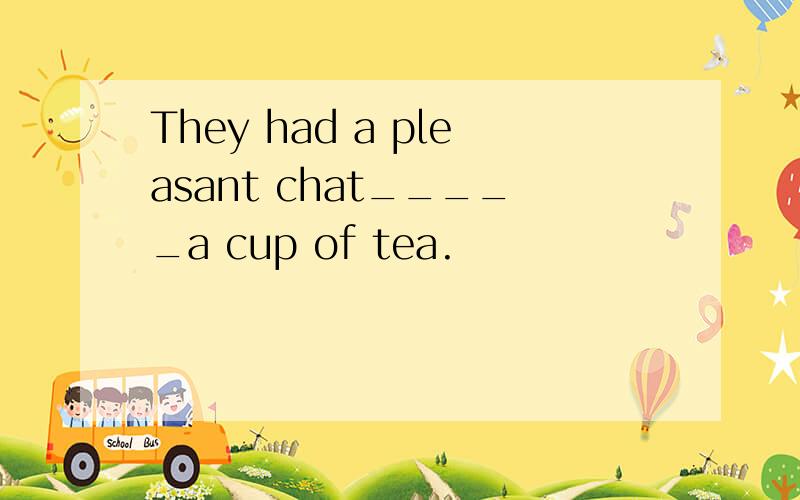 They had a pleasant chat_____a cup of tea.
