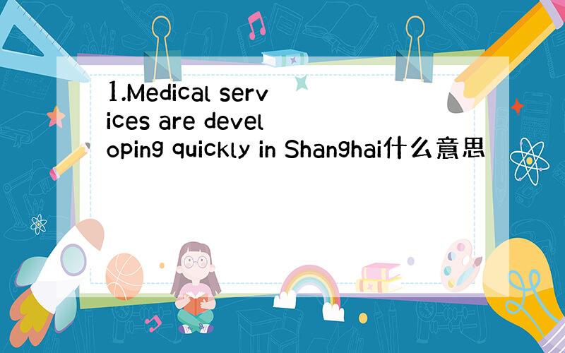 1.Medical services are developing quickly in Shanghai什么意思