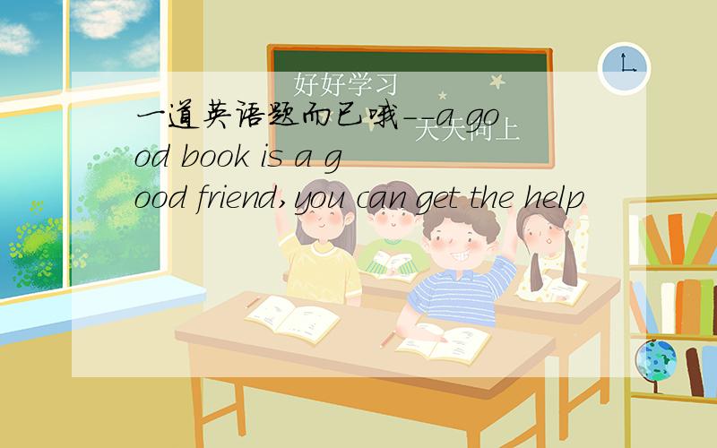 一道英语题而已哦--a good book is a good friend,you can get the help