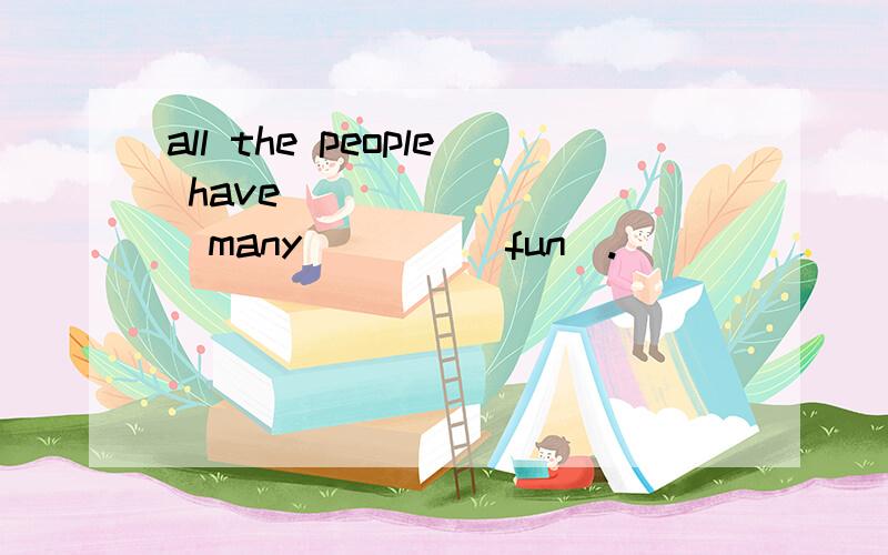 all the people have ___ ___ (many)___(fun).