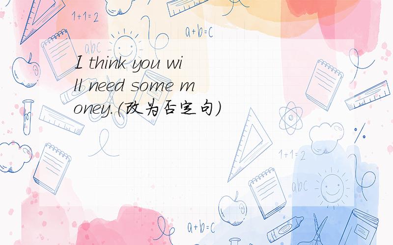 I think you will need some money.(改为否定句)