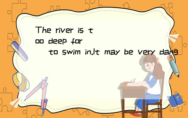 The river is too deep for____ to swim in.It may be very dang