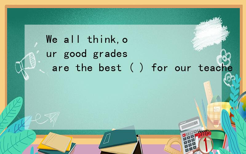 We all think,our good grades are the best ( ) for our teache
