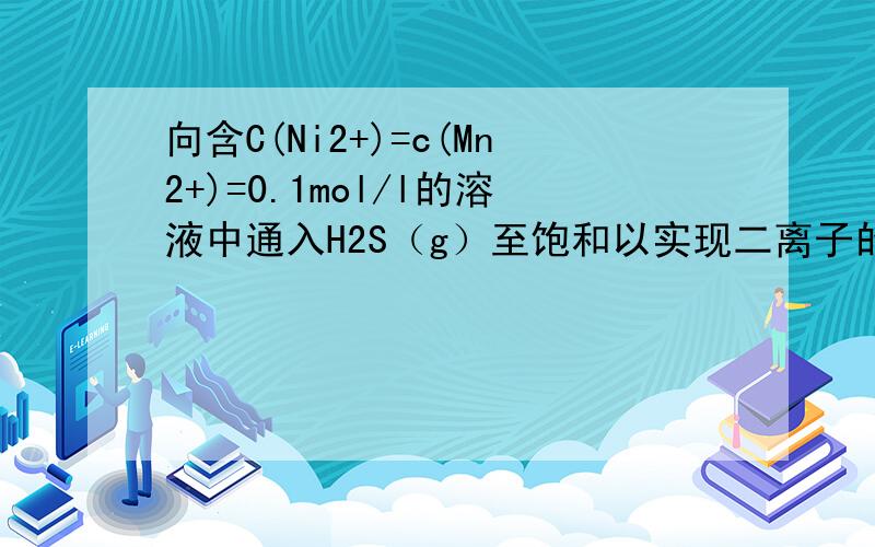 向含C(Ni2+)=c(Mn2+)=0.1mol/l的溶液中通入H2S（g）至饱和以实现二离子的分离,应该控制溶液PH在
