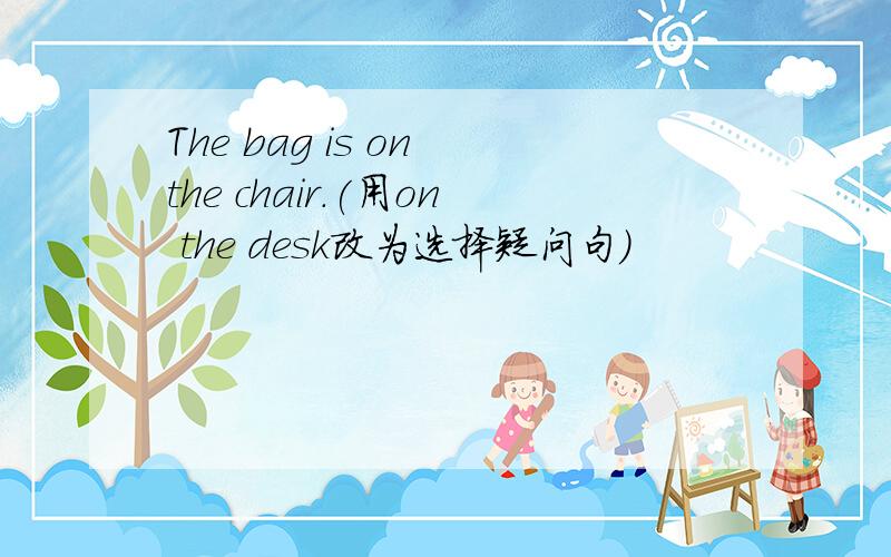 The bag is on the chair.(用on the desk改为选择疑问句)