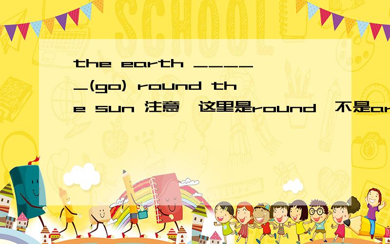 the earth _____(go) round the sun 注意,这里是round,不是around.