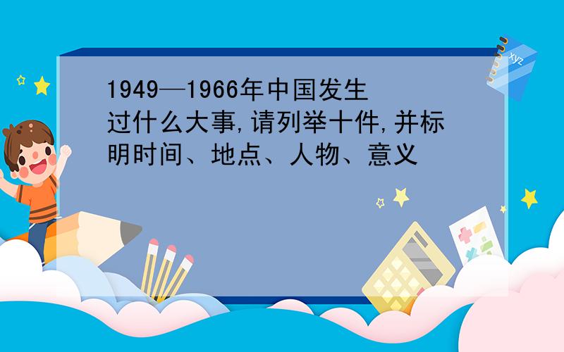 1949—1966年中国发生过什么大事,请列举十件,并标明时间、地点、人物、意义