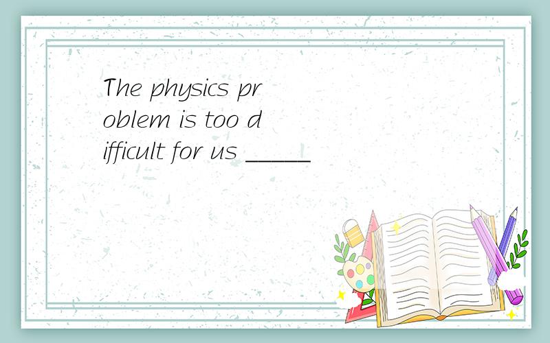 The physics problem is too difficult for us _____