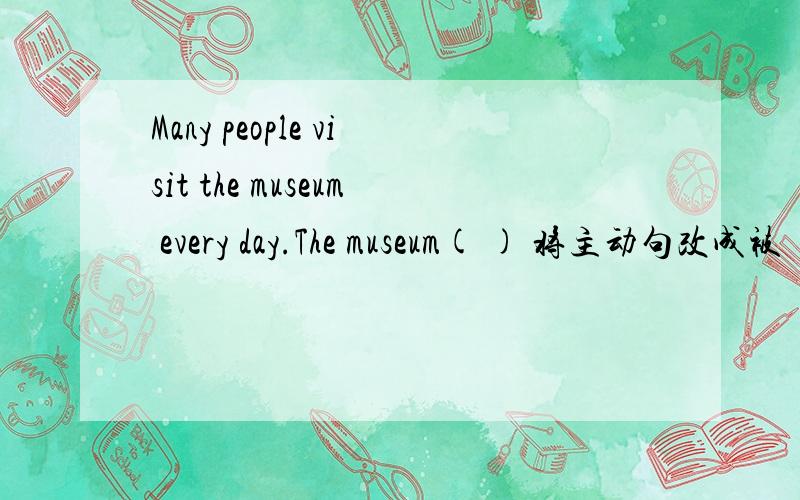 Many people visit the museum every day.The museum( ) 将主动句改成被