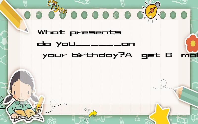 What presents do you______on your birthday?A,get B,make C,do