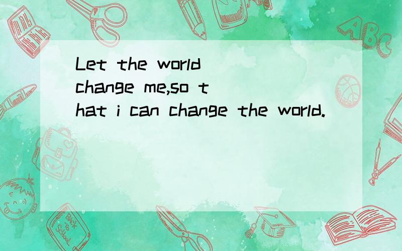 Let the world change me,so that i can change the world.
