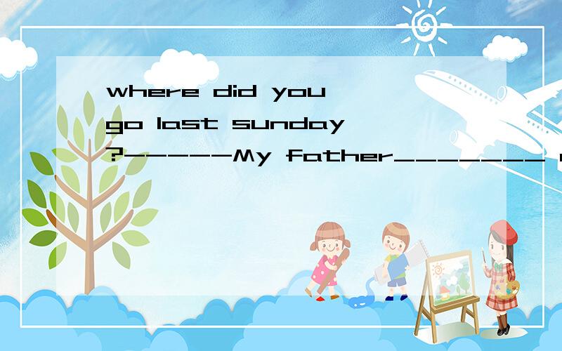 where did you go last sunday?-----My father_______ me to the