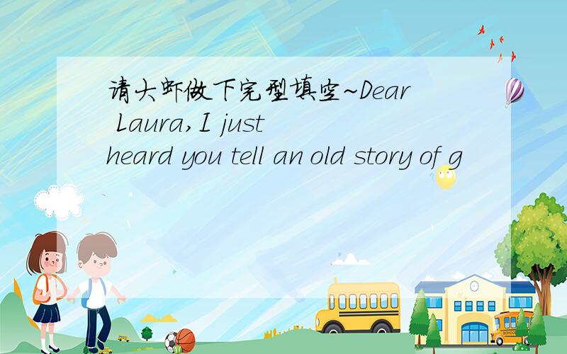 请大虾做下完型填空~Dear Laura,I just heard you tell an old story of g