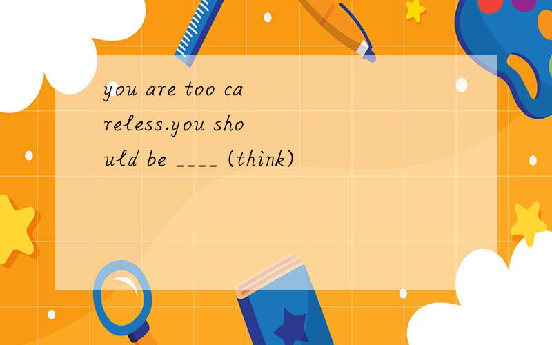 you are too careless.you should be ____ (think)