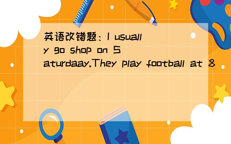 英语改错题：I usually go shop on Saturdaay.They play football at 8