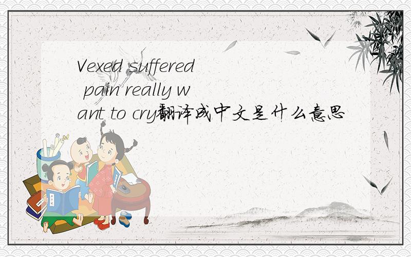 Vexed suffered pain really want to cry翻译成中文是什么意思