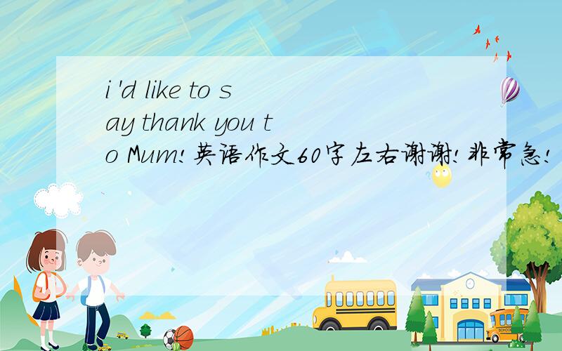 i 'd like to say thank you to Mum!英语作文60字左右谢谢!非常急!