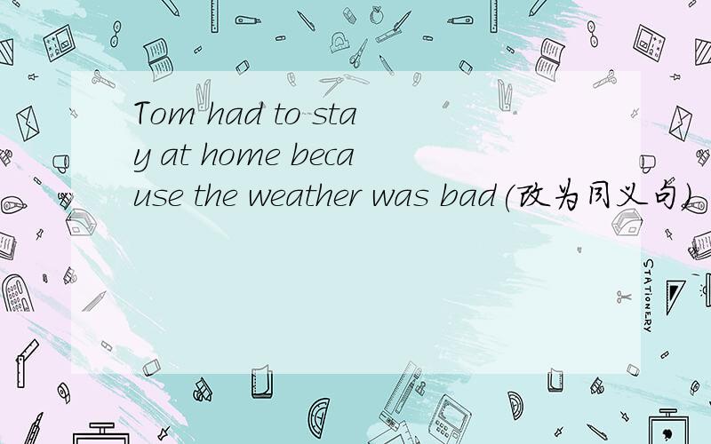 Tom had to stay at home because the weather was bad(改为同义句)