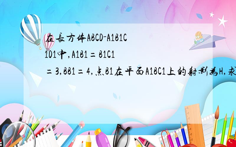 在长方体ABCD-A1B1C1D1中,A1B1=B1C1=3,BB1=4,点B1在平面A1BC1上的射影为H,求证H为△