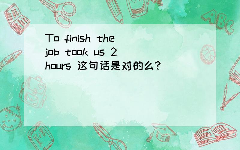 To finish the job took us 2 hours 这句话是对的么?