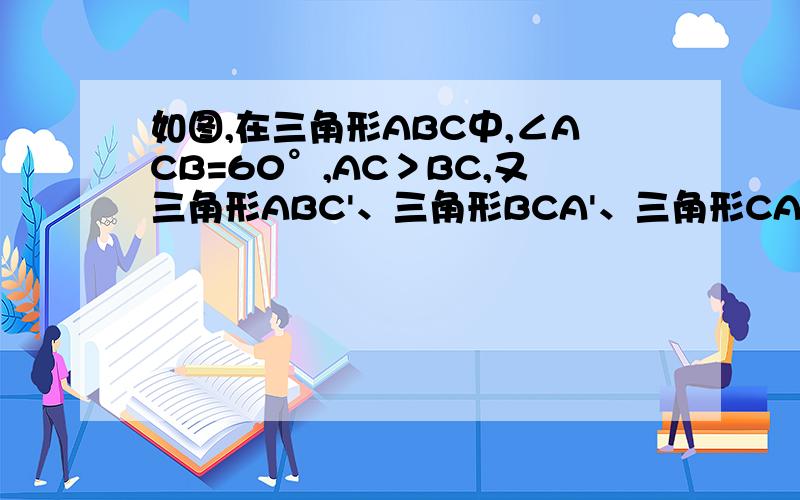 如图,在三角形ABC中,∠ACB=60°,AC＞BC,又三角形ABC'、三角形BCA'、三角形CAB'