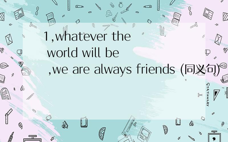 1,whatever the world will be ,we are always friends (同义句)
