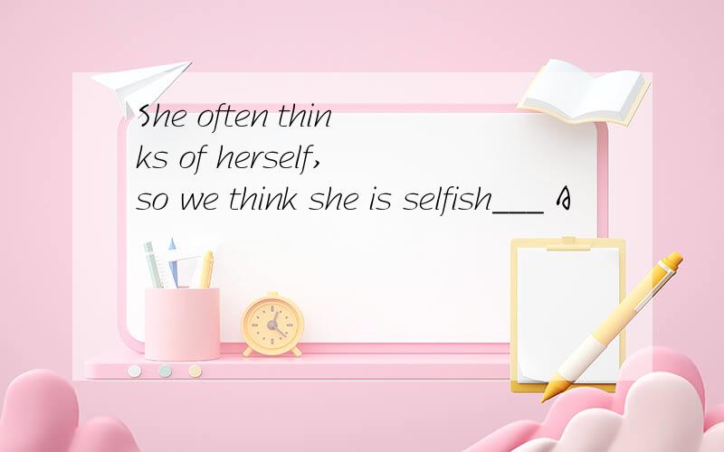 She often thinks of herself,so we think she is selfish___ A