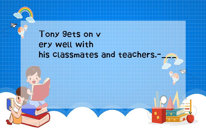Tony gets on very well with his classmates and teachers.-___