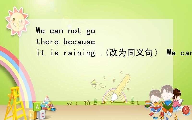 We can not go there because it is raining .(改为同义句） We can no