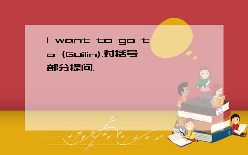 I want to go to (Guilin).对括号部分提问.