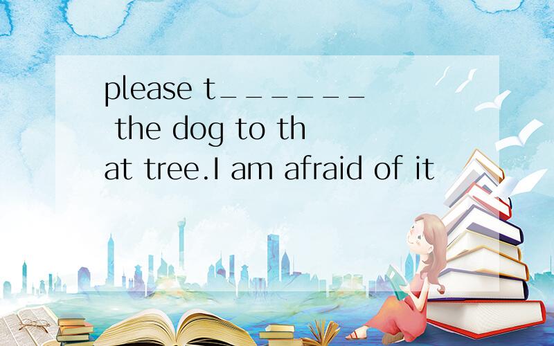 please t______ the dog to that tree.I am afraid of it