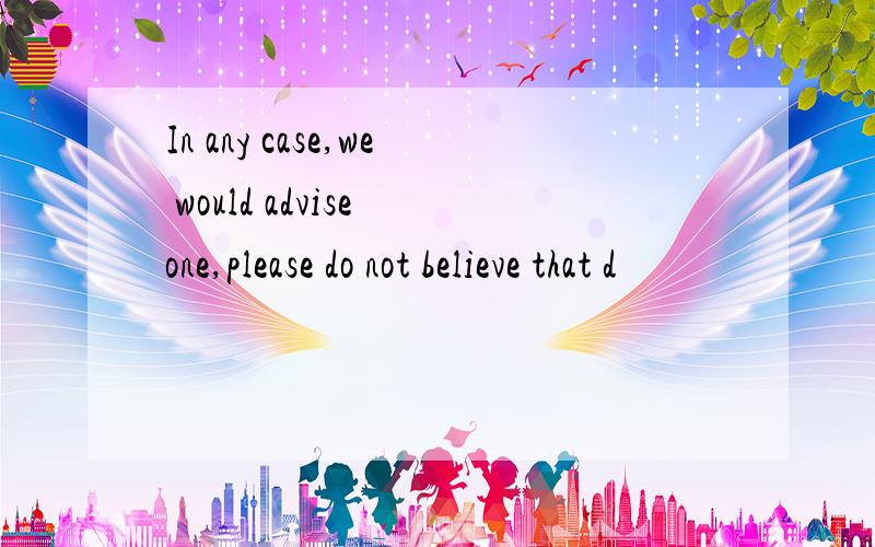 In any case,we would advise one,please do not believe that d