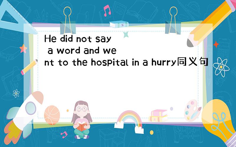 He did not say a word and went to the hospital in a hurry同义句