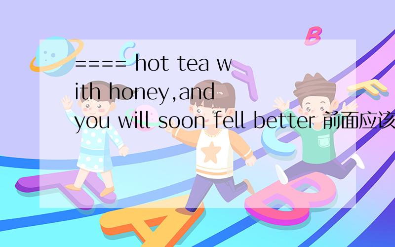 ==== hot tea with honey,and you will soon fell better 前面应该填什