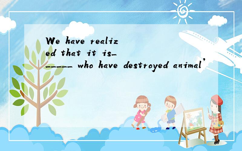 We have realized that it is______ who have destroyed animal'