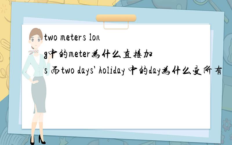 two meters long中的meter为什么直接加s 而two days' holiday 中的day为什么变所有