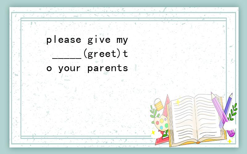 please give my _____(greet)to your parents